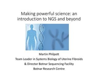 Making powerful science: an
introduction to NGS and beyond
Martin Philpott
Team Leader in Systems Biology of Uterine Fibroids
& Director Botnar Sequencing Facility
Botnar Research Centre
 