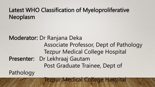 Latest WHO Classification of Myeloproliferative
Neoplasm
Moderator: Dr Ranjana Deka
Associate Professor, Dept of Pathology
Tezpur Medical College Hospital
Presenter: Dr Lekhraaj Gautam
Post Graduate Trainee, Dept of
Pathology
Tezpur Medical College Hospital
 