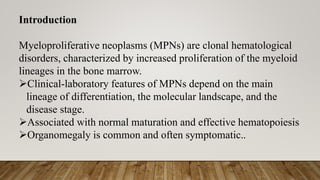 Introduction
Myeloproliferative neoplasms (MPNs) are clonal hematological
disorders, characterized by increased proliferation of the myeloid
lineages in the bone marrow.
Clinical-laboratory features of MPNs depend on the main
lineage of differentiation, the molecular landscape, and the
disease stage.
Associated with normal maturation and effective hematopoiesis
Organomegaly is common and often symptomatic..
 