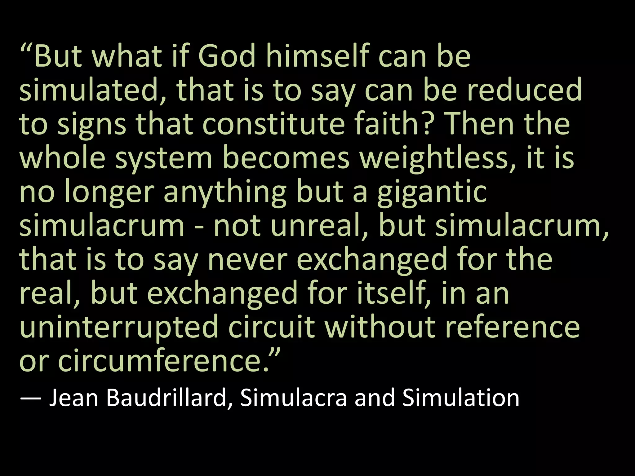 “But what if God himself can be
simulated, that is to say can be reduced
to signs that constitute faith? Then the
whole system becomes weightless, it is
no longer anything but a gigantic
simulacrum - not unreal, but simulacrum,
that is to say never exchanged for the
real, but exchanged for itself, in an
uninterrupted circuit without reference
or circumference.”
― Jean Baudrillard, Simulacra and Simulation
 