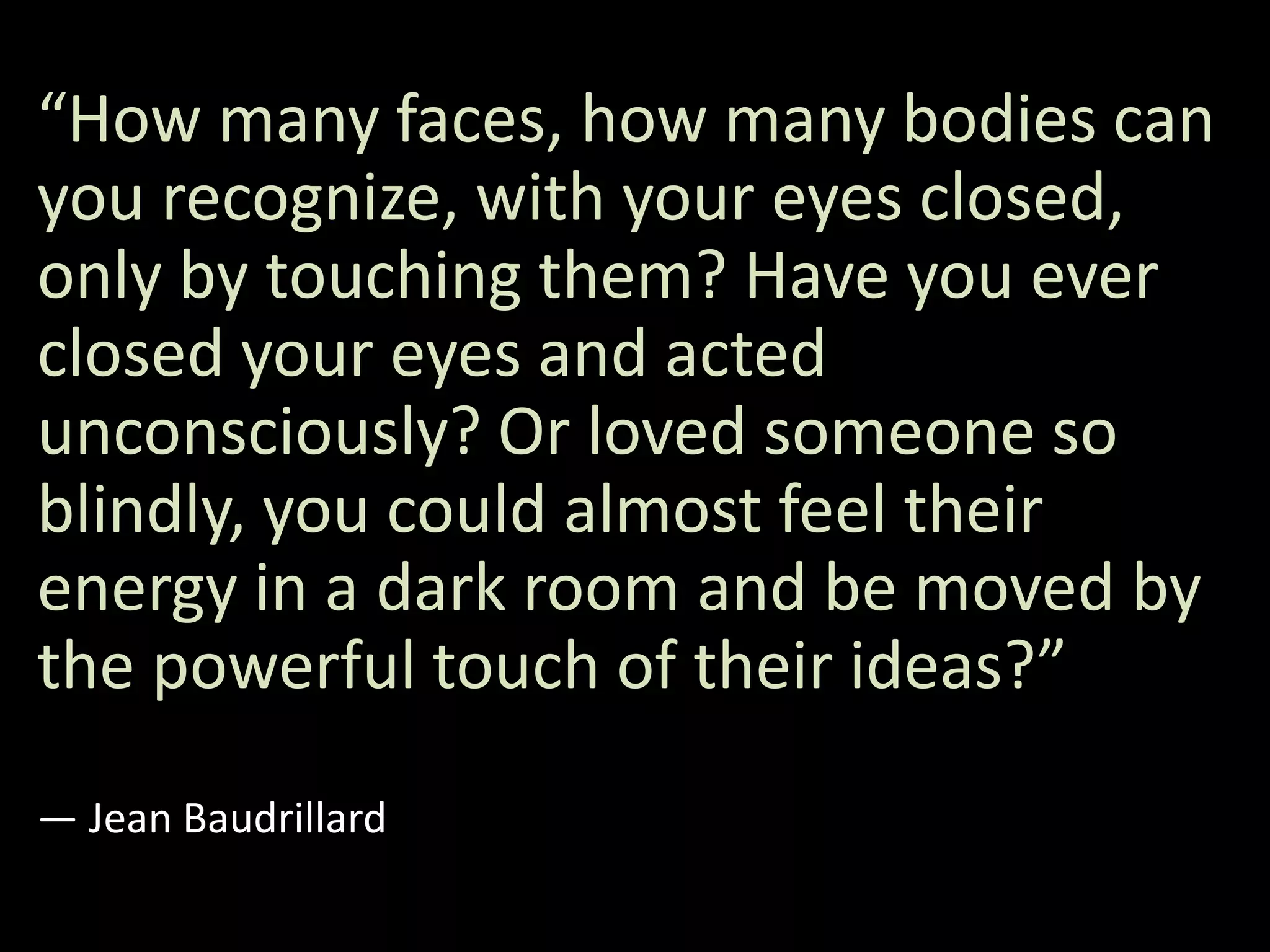“How many faces, how many bodies can
you recognize, with your eyes closed,
only by touching them? Have you ever
closed your eyes and acted
unconsciously? Or loved someone so
blindly, you could almost feel their
energy in a dark room and be moved by
the powerful touch of their ideas?”
― Jean Baudrillard
 
