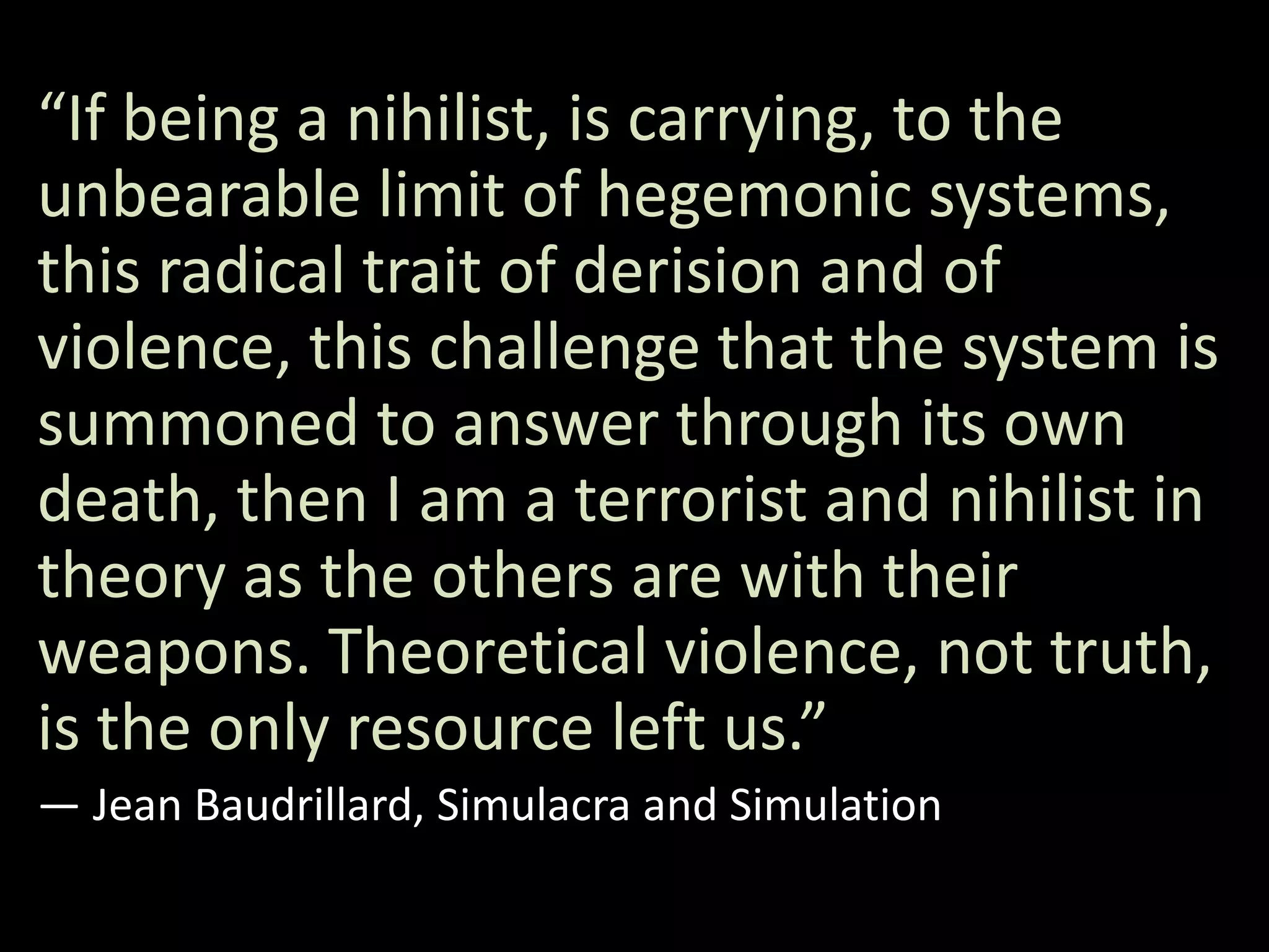 “If being a nihilist, is carrying, to the
unbearable limit of hegemonic systems,
this radical trait of derision and of
violence, this challenge that the system is
summoned to answer through its own
death, then I am a terrorist and nihilist in
theory as the others are with their
weapons. Theoretical violence, not truth,
is the only resource left us.”
― Jean Baudrillard, Simulacra and Simulation
 