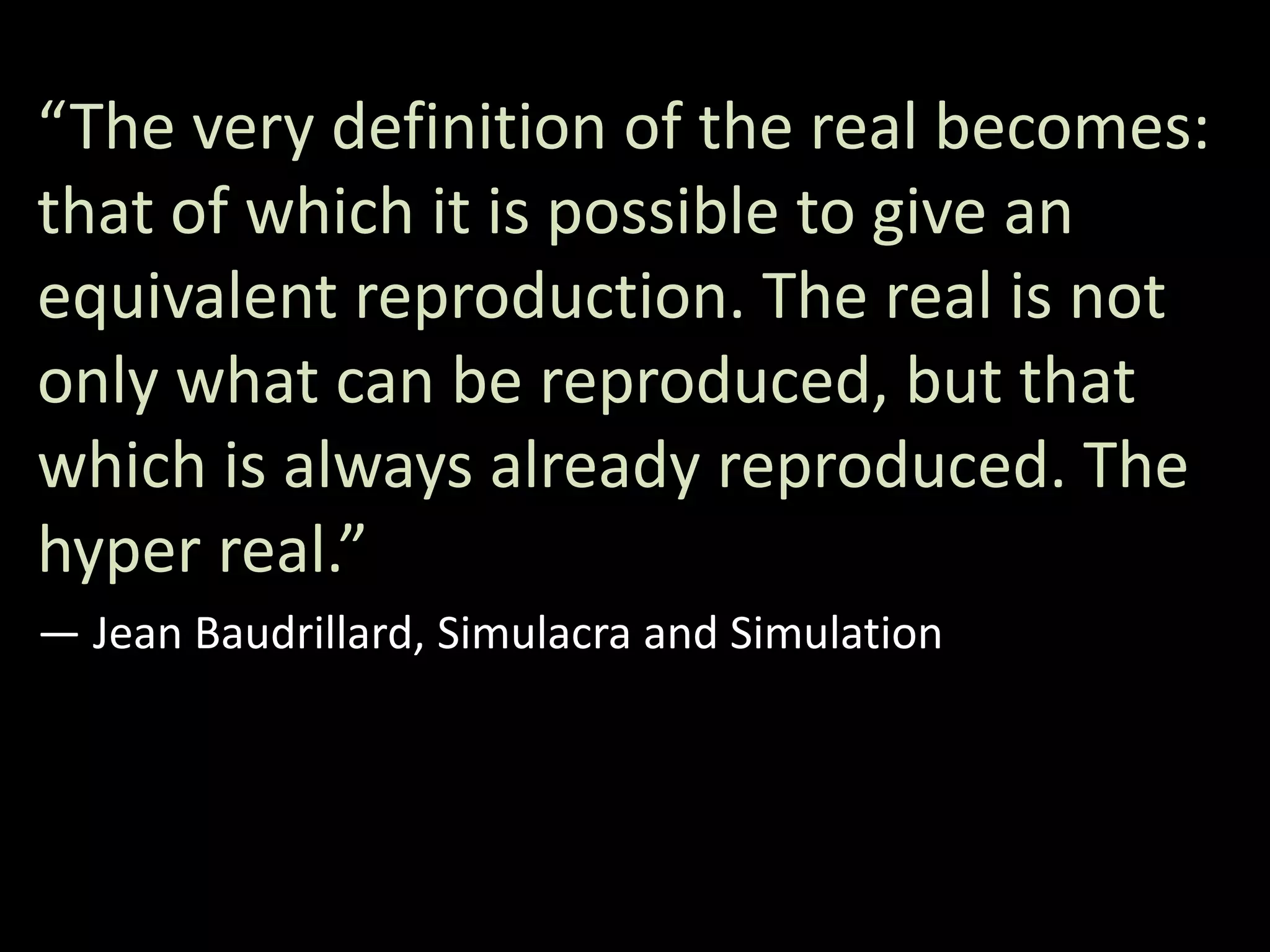 “The very definition of the real becomes:
that of which it is possible to give an
equivalent reproduction. The real is not
only what can be reproduced, but that
which is always already reproduced. The
hyper real.”
― Jean Baudrillard, Simulacra and Simulation
 
