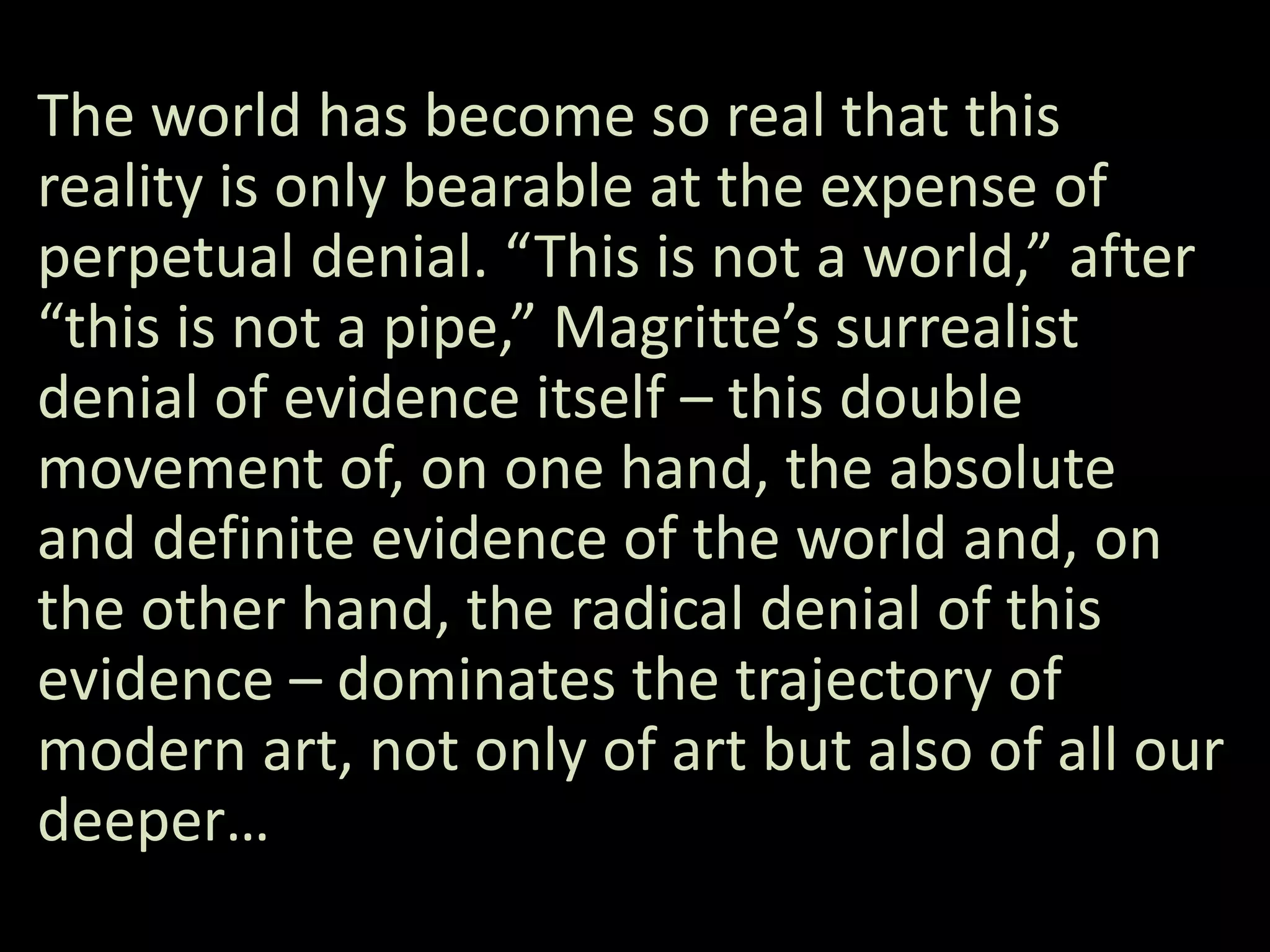 The world has become so real that this
reality is only bearable at the expense of
perpetual denial. “This is not a world,” after
“this is not a pipe,” Magritte’s surrealist
denial of evidence itself – this double
movement of, on one hand, the absolute
and definite evidence of the world and, on
the other hand, the radical denial of this
evidence – dominates the trajectory of
modern art, not only of art but also of all our
deeper…
 