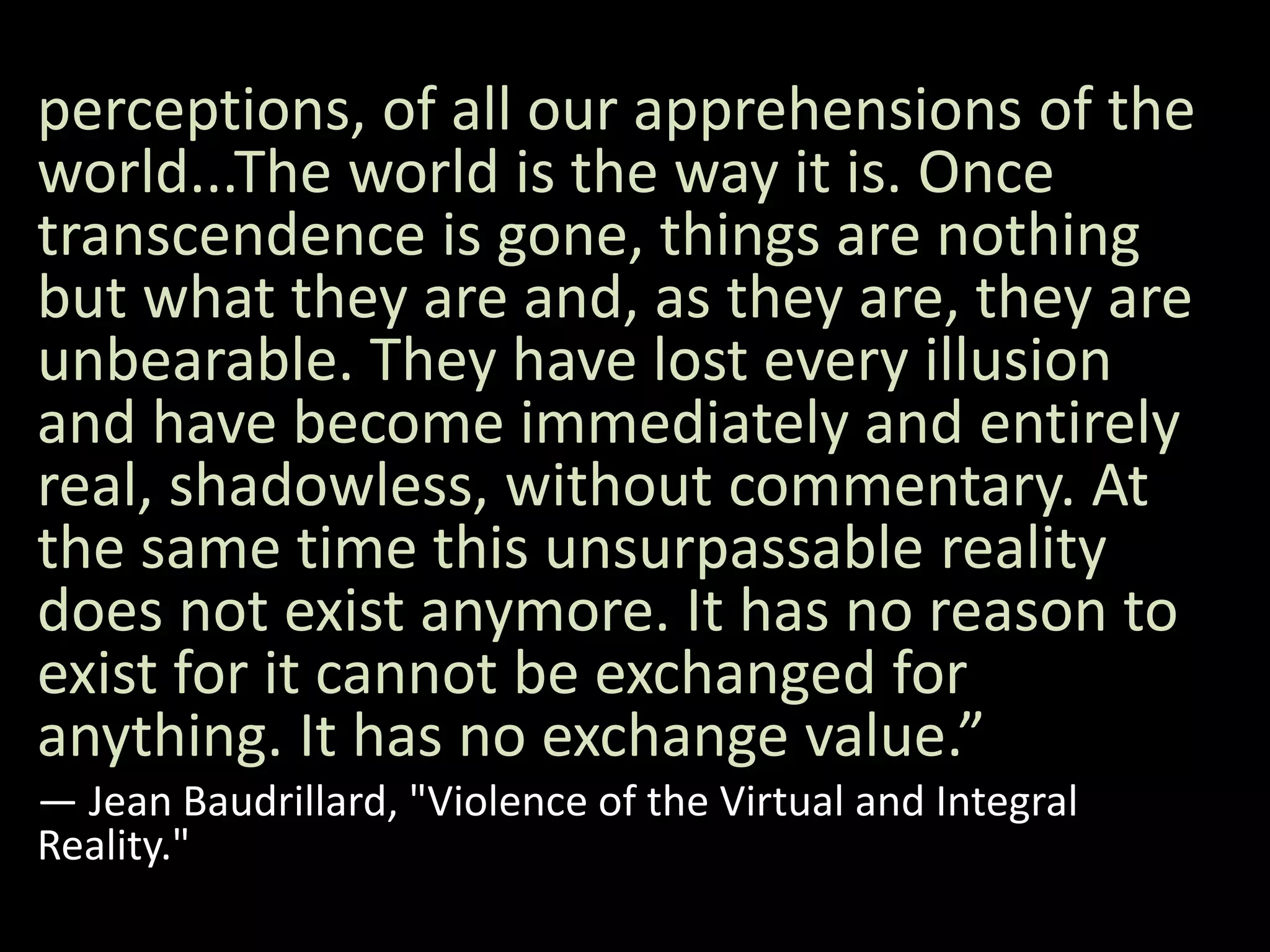 perceptions, of all our apprehensions of the
world...The world is the way it is. Once
transcendence is gone, things are nothing
but what they are and, as they are, they are
unbearable. They have lost every illusion
and have become immediately and entirely
real, shadowless, without commentary. At
the same time this unsurpassable reality
does not exist anymore. It has no reason to
exist for it cannot be exchanged for
anything. It has no exchange value.”
― Jean Baudrillard, "Violence of the Virtual and Integral
Reality."
 