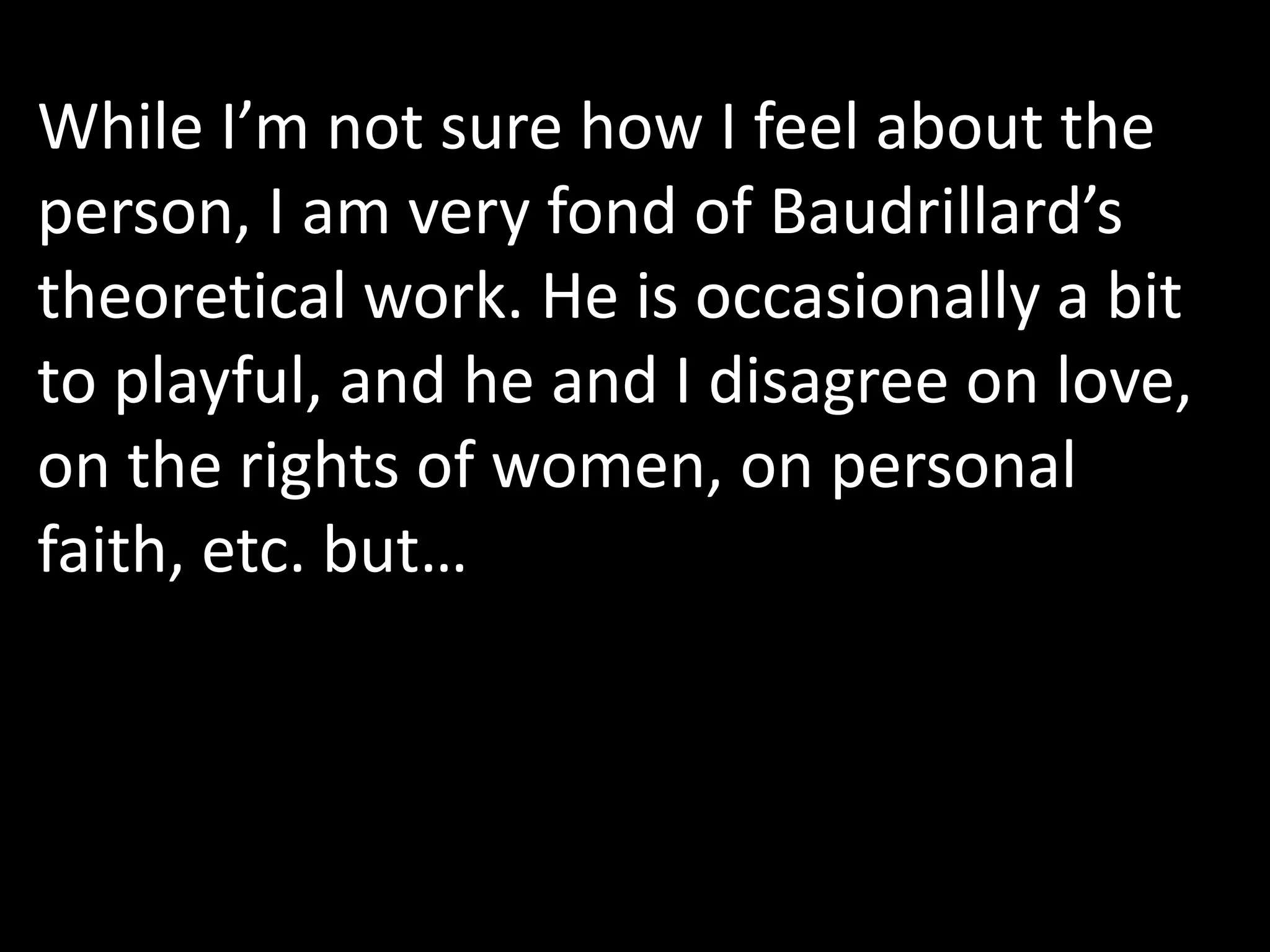 While I’m not sure how I feel about the
person, I am very fond of Baudrillard’s
theoretical work. He is occasionally a bit
to playful, and he and I disagree on love,
on the rights of women, on personal
faith, etc. but…
 