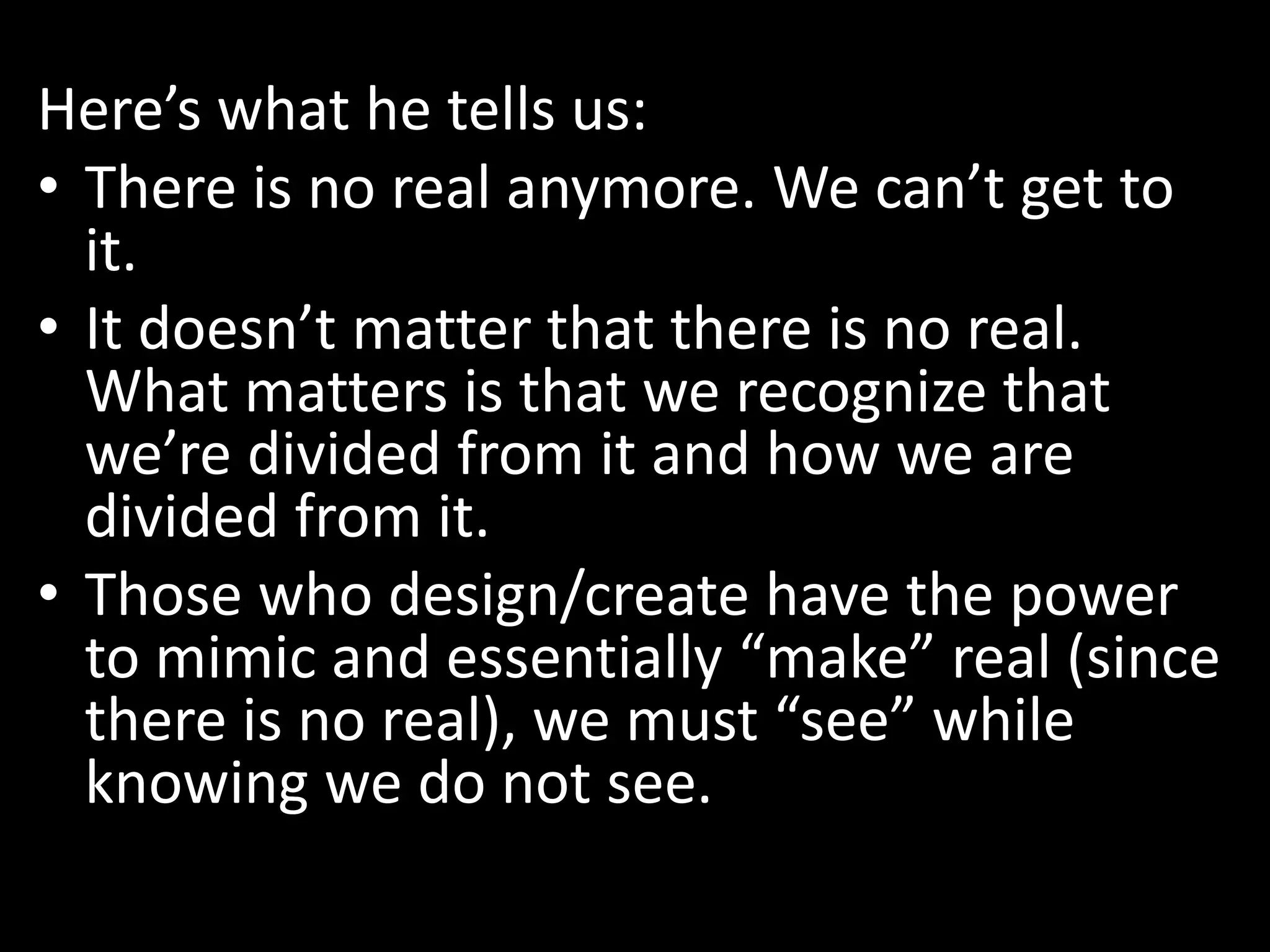 Here’s what he tells us:
• There is no real anymore. We can’t get to
it.
• It doesn’t matter that there is no real.
What matters is that we recognize that
we’re divided from it and how we are
divided from it.
• Those who design/create have the power
to mimic and essentially “make” real (since
there is no real), we must “see” while
knowing we do not see.
 