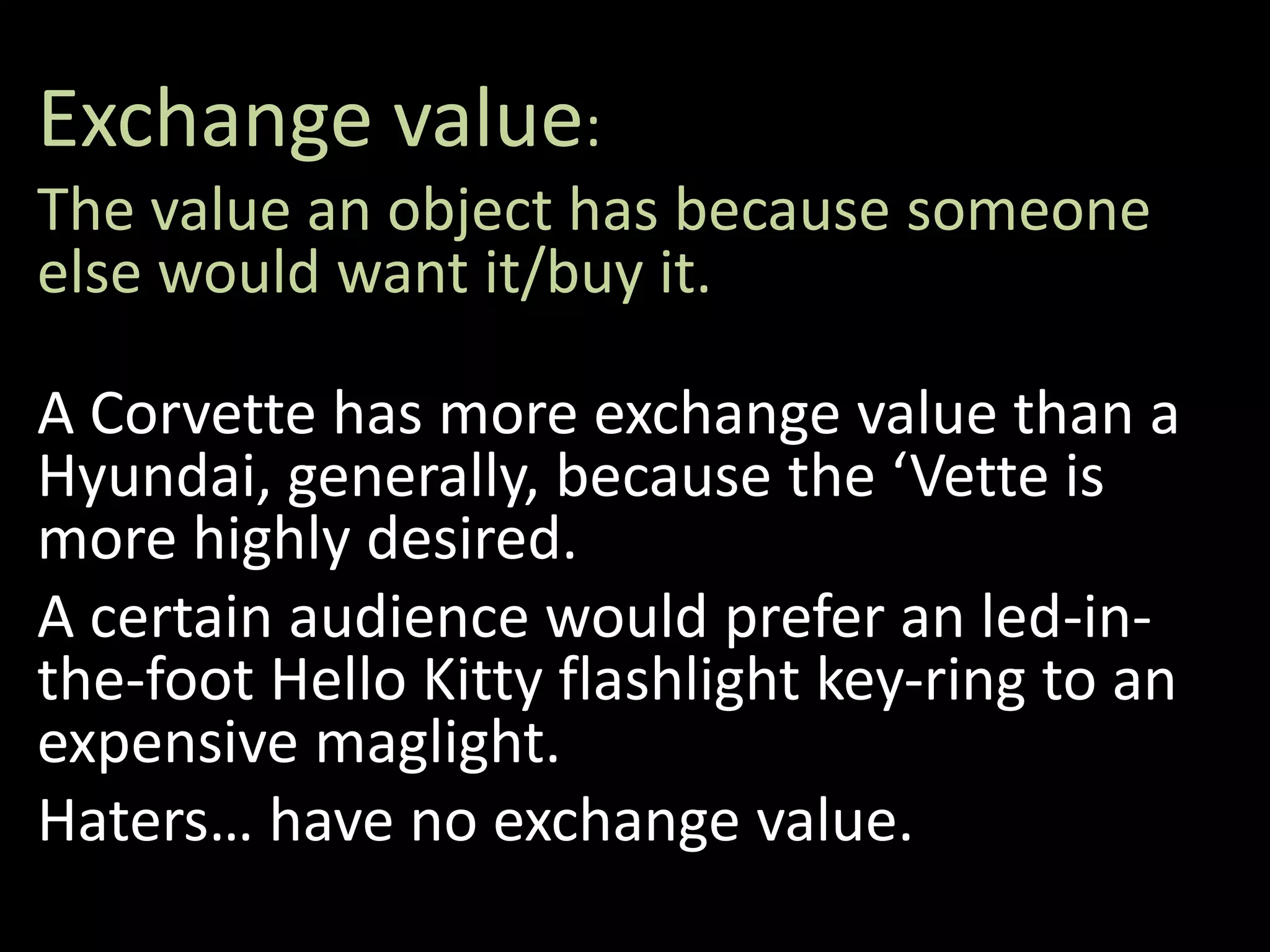 Exchange value:
The value an object has because someone
else would want it/buy it.
A Corvette has more exchange value than a
Hyundai, generally, because the ‘Vette is
more highly desired.
A certain audience would prefer an led-in-
the-foot Hello Kitty flashlight key-ring to an
expensive maglight.
Haters… have no exchange value.
 