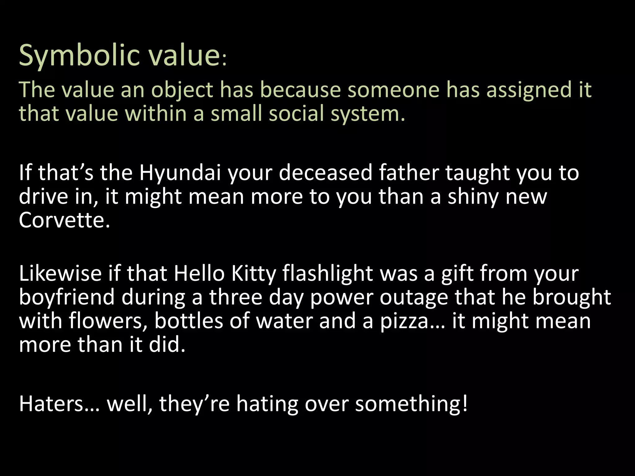 Symbolic value:
The value an object has because someone has assigned it
that value within a small social system.
If that’s the Hyundai your deceased father taught you to
drive in, it might mean more to you than a shiny new
Corvette.
Likewise if that Hello Kitty flashlight was a gift from your
boyfriend during a three day power outage that he brought
with flowers, bottles of water and a pizza… it might mean
more than it did.
Haters… well, they’re hating over something!
 