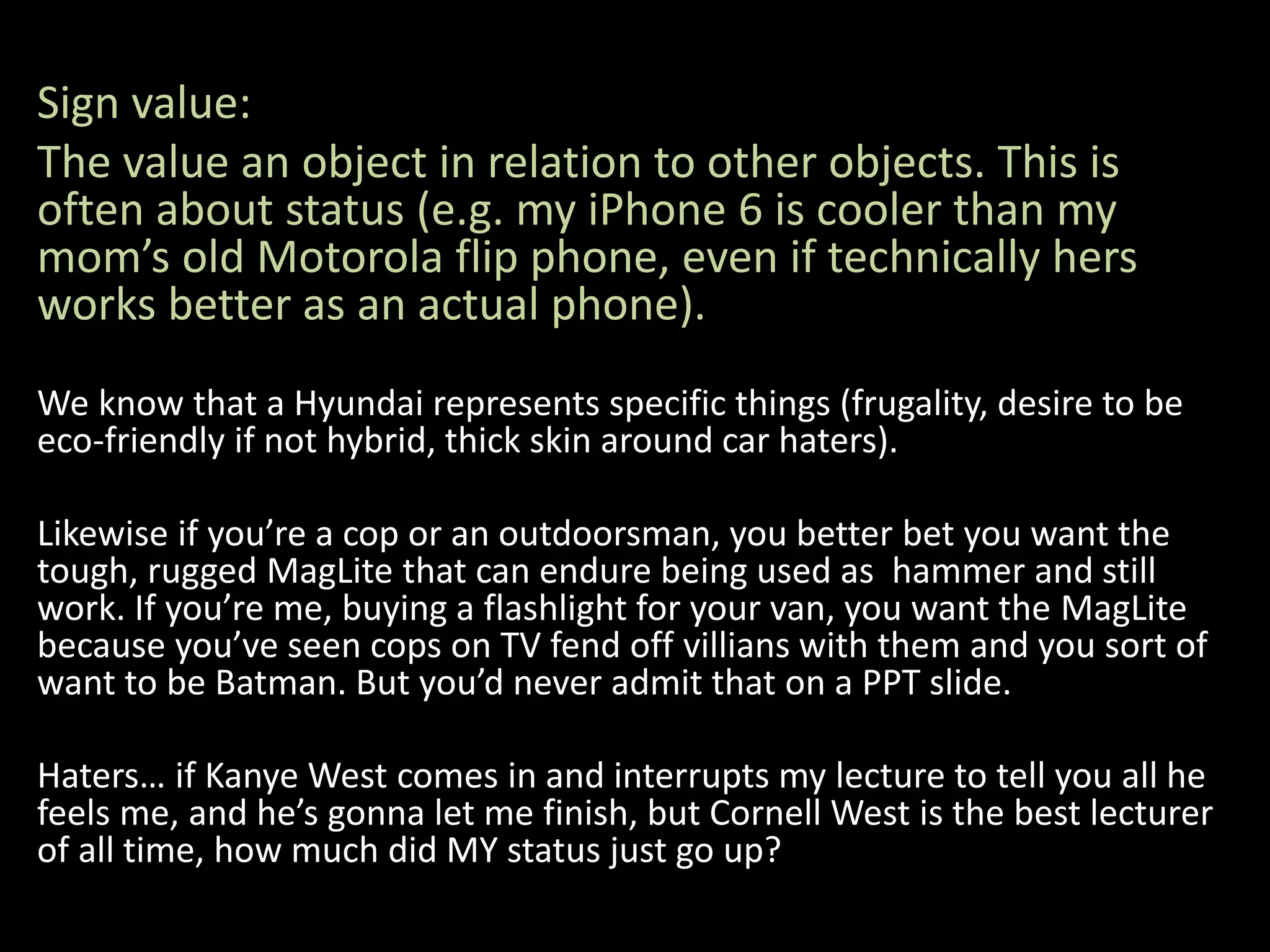 Sign value:
The value an object in relation to other objects. This is
often about status (e.g. my iPhone 6 is cooler than my
mom’s old Motorola flip phone, even if technically hers
works better as an actual phone).
We know that a Hyundai represents specific things (frugality, desire to be
eco-friendly if not hybrid, thick skin around car haters).
Likewise if you’re a cop or an outdoorsman, you better bet you want the
tough, rugged MagLite that can endure being used as hammer and still
work. If you’re me, buying a flashlight for your van, you want the MagLite
because you’ve seen cops on TV fend off villians with them and you sort of
want to be Batman. But you’d never admit that on a PPT slide.
Haters… if Kanye West comes in and interrupts my lecture to tell you all he
feels me, and he’s gonna let me finish, but Cornell West is the best lecturer
of all time, how much did MY status just go up?
 