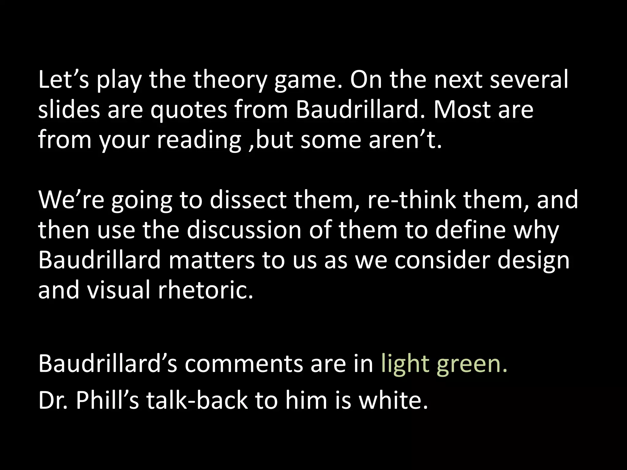 Let’s play the theory game. On the next several
slides are quotes from Baudrillard. Most are
from your reading ,but some aren’t.
We’re going to dissect them, re-think them, and
then use the discussion of them to define why
Baudrillard matters to us as we consider design
and visual rhetoric.
Baudrillard’s comments are in light green.
Dr. Phill’s talk-back to him is white.
 