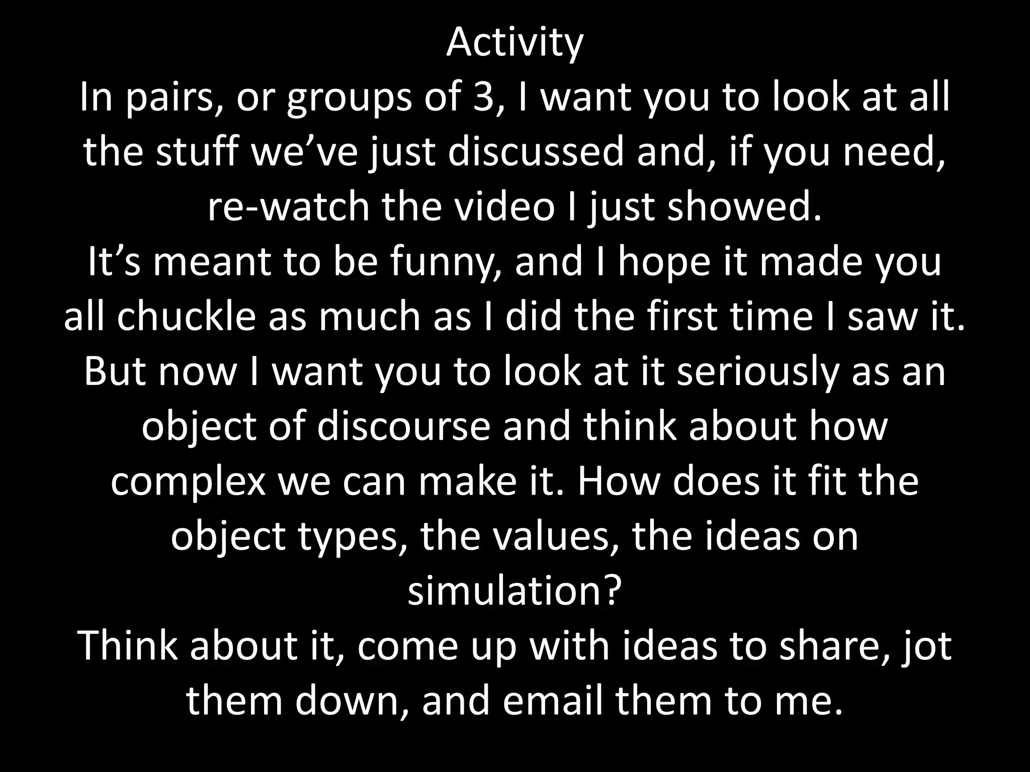 Activity
In pairs, or groups of 3, I want you to look at all
the stuff we’ve just discussed and, if you need,
re-watch the video I just showed.
It’s meant to be funny, and I hope it made you
all chuckle as much as I did the first time I saw it.
But now I want you to look at it seriously as an
object of discourse and think about how
complex we can make it. How does it fit the
object types, the values, the ideas on
simulation?
Think about it, come up with ideas to share, jot
them down, and email them to me.
 