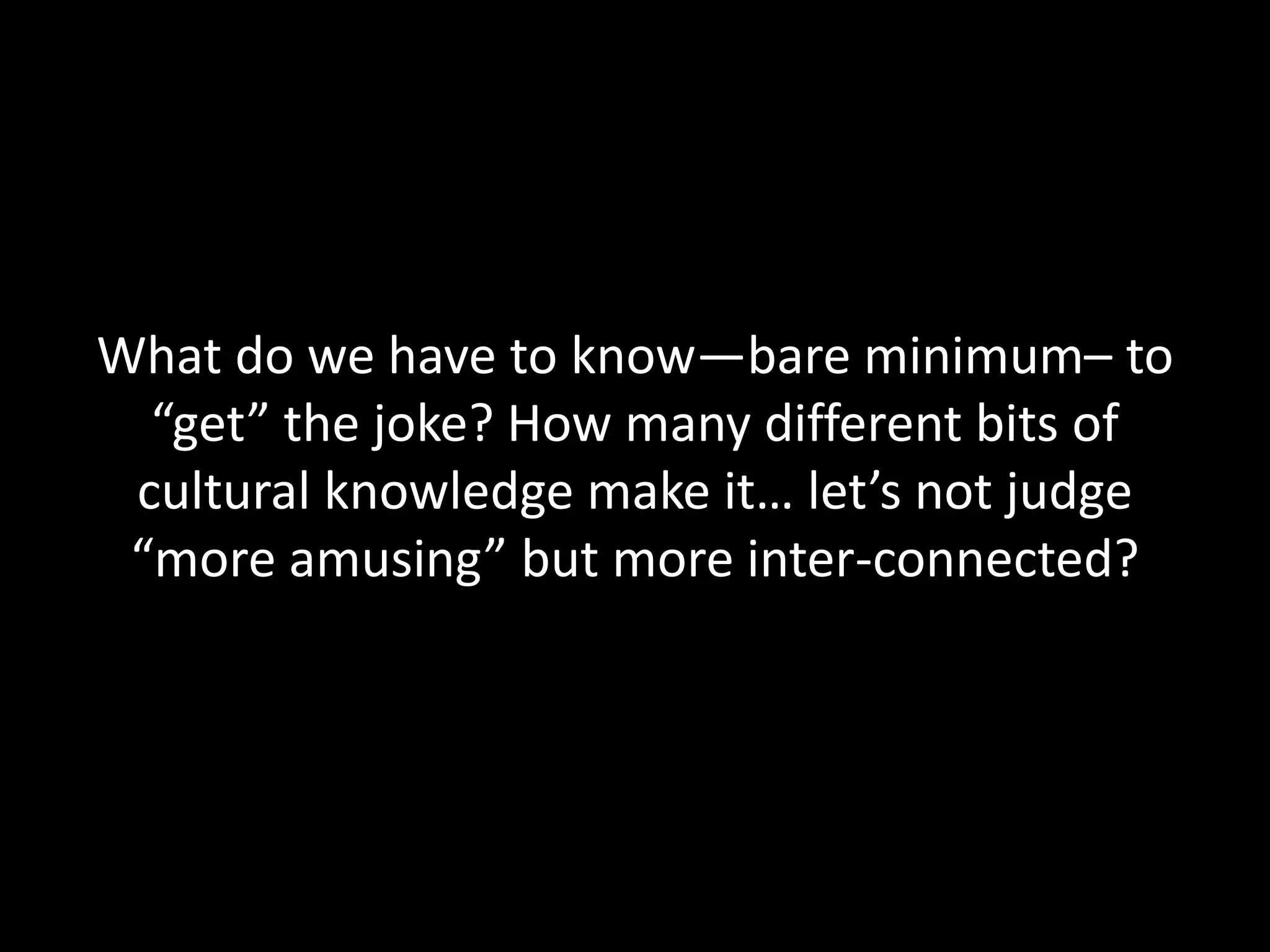 What do we have to know—bare minimum– to
“get” the joke? How many different bits of
cultural knowledge make it… let’s not judge
“more amusing” but more inter-connected?
 