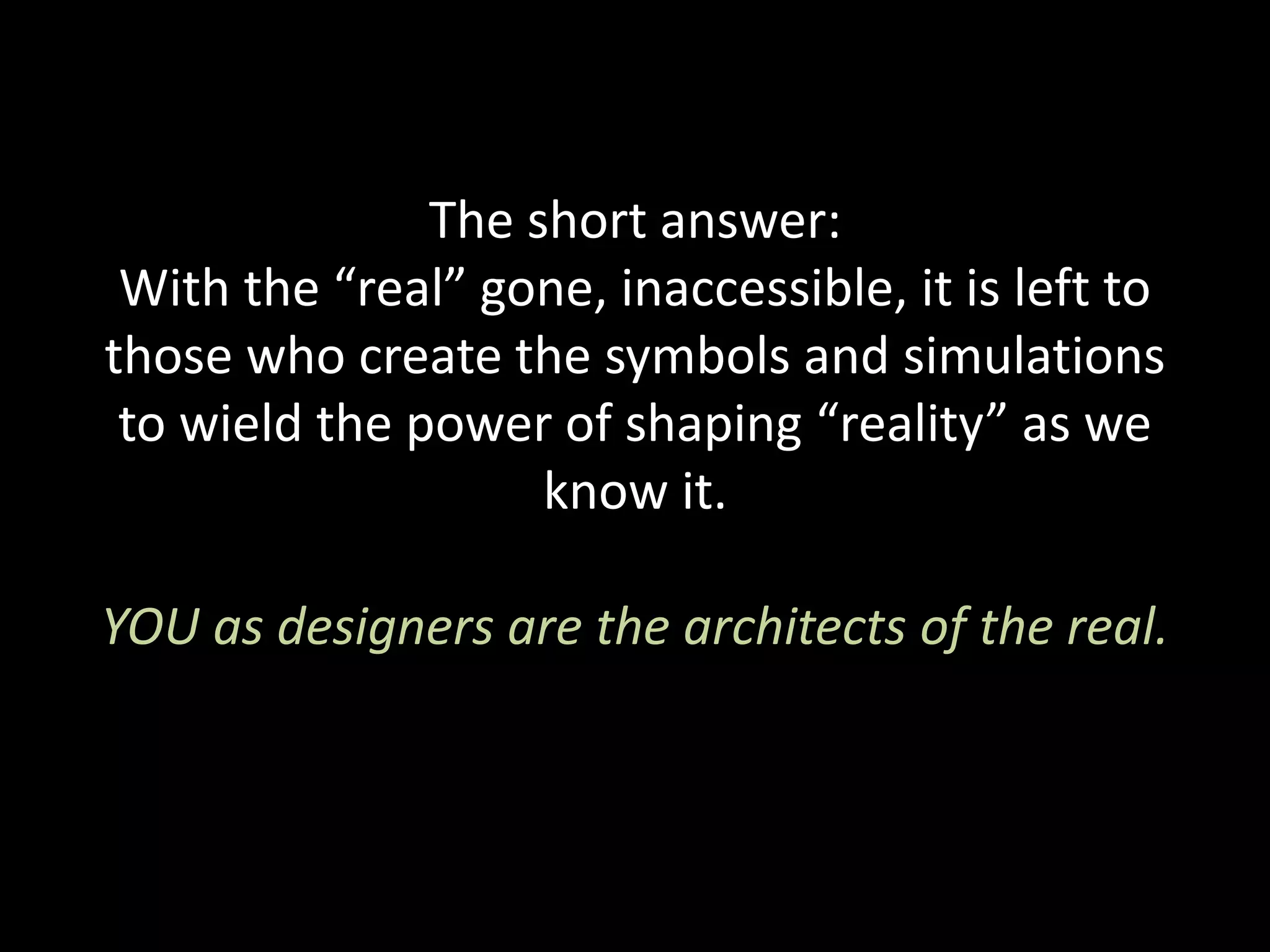 The short answer:
With the “real” gone, inaccessible, it is left to
those who create the symbols and simulations
to wield the power of shaping “reality” as we
know it.
YOU as designers are the architects of the real.
 