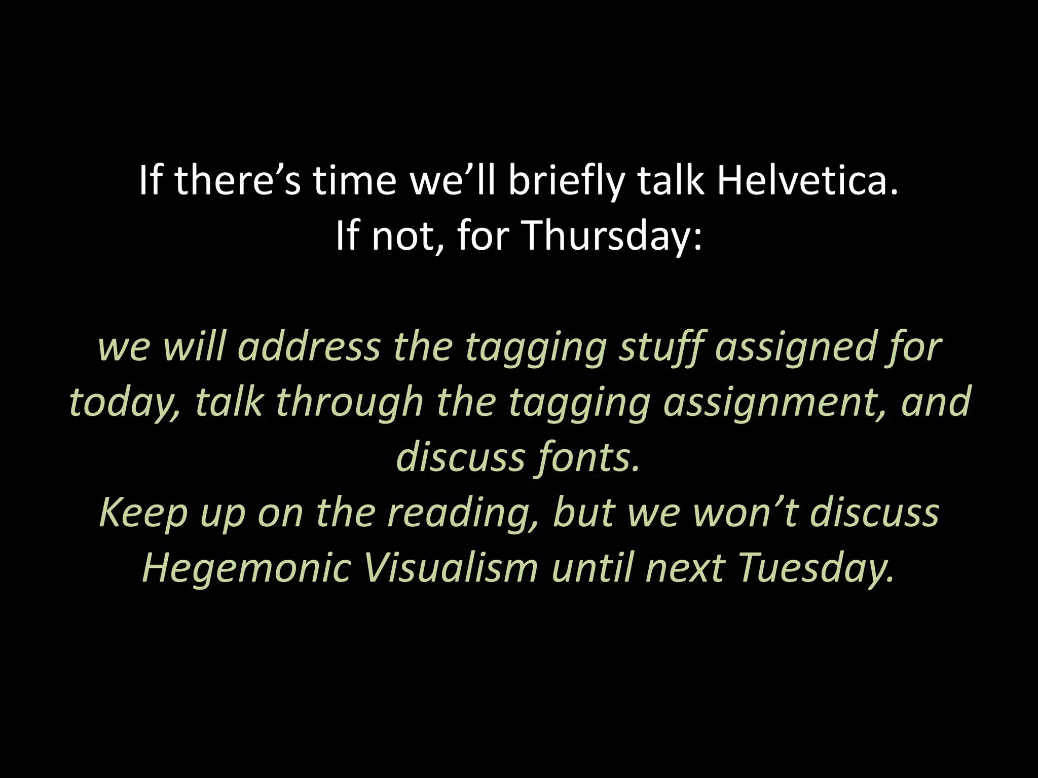 If there’s time we’ll briefly talk Helvetica.
If not, for Thursday:
we will address the tagging stuff assigned for
today, talk through the tagging assignment, and
discuss fonts.
Keep up on the reading, but we won’t discuss
Hegemonic Visualism until next Tuesday.
 