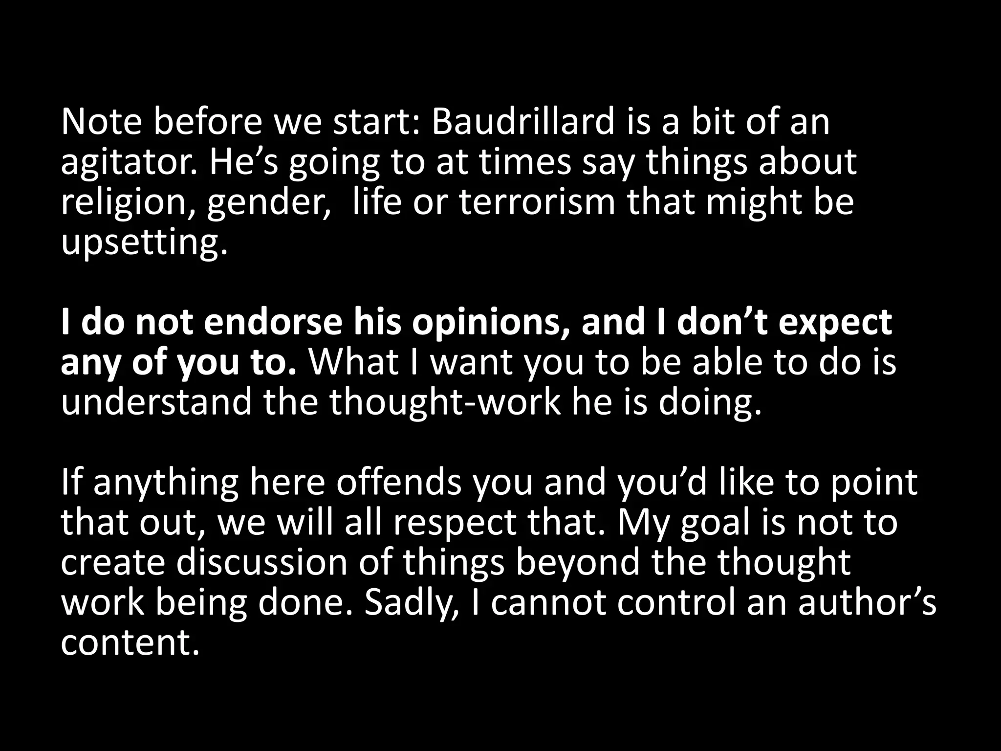 Note before we start: Baudrillard is a bit of an
agitator. He’s going to at times say things about
religion, gender, life or terrorism that might be
upsetting.
I do not endorse his opinions, and I don’t expect
any of you to. What I want you to be able to do is
understand the thought-work he is doing.
If anything here offends you and you’d like to point
that out, we will all respect that. My goal is not to
create discussion of things beyond the thought
work being done. Sadly, I cannot control an author’s
content.
 