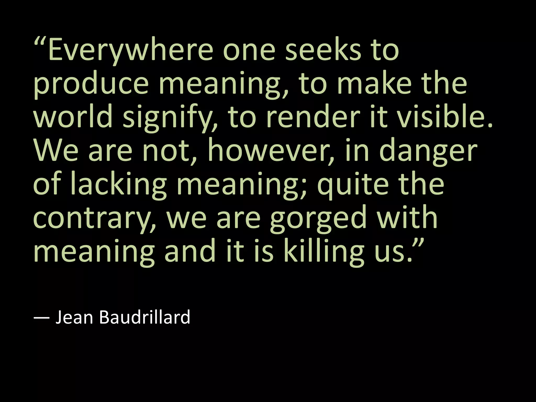 “Everywhere one seeks to
produce meaning, to make the
world signify, to render it visible.
We are not, however, in danger
of lacking meaning; quite the
contrary, we are gorged with
meaning and it is killing us.”
― Jean Baudrillard
 