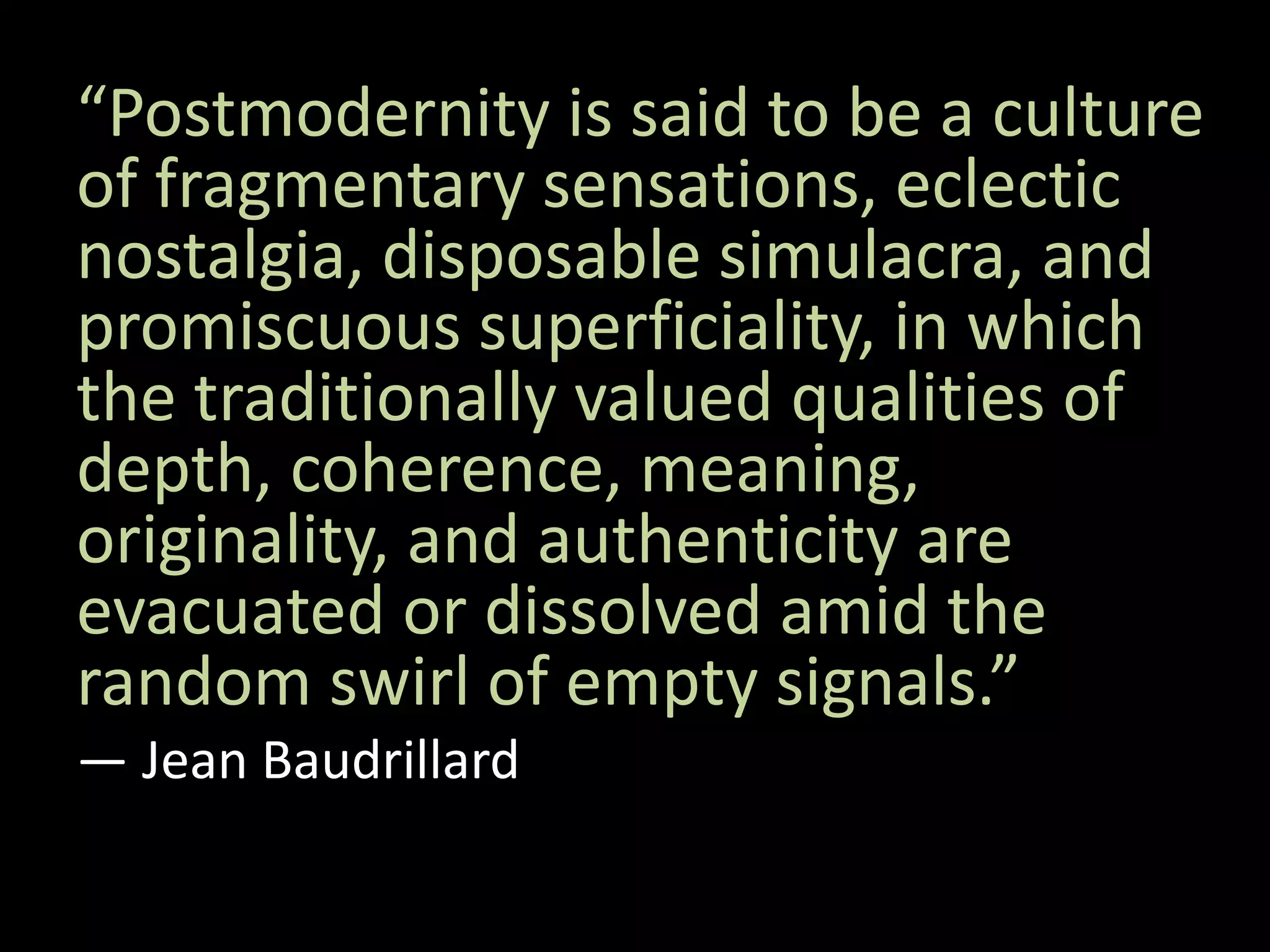 “Postmodernity is said to be a culture
of fragmentary sensations, eclectic
nostalgia, disposable simulacra, and
promiscuous superficiality, in which
the traditionally valued qualities of
depth, coherence, meaning,
originality, and authenticity are
evacuated or dissolved amid the
random swirl of empty signals.”
― Jean Baudrillard
 