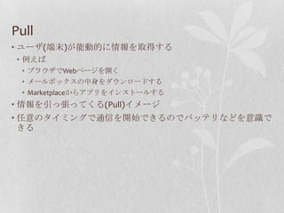 Pull
• ユーザ(端末)が能動的に情報を取得する
• 例えば
 • ブラウザでWebページを開く
 • メールボックスの中身をダウンロードする
 • Marketplaceからアプリをインストールする
• 情報を引っ張ってくる(Pull)イメージ
• 任意のタイミングで通信を開始できるのでバッテリなどを意識で
  きる
 