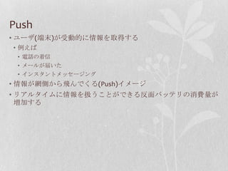 Push
• ユーザ(端末)が受動的に情報を取得する
• 例えば
 • 電話の着信
 • メールが届いた
 • インスタントメッセージング
• 情報が網側から飛んでくる(Push)イメージ
• リアルタイムに情報を扱うことができる反面バッテリの消費量が
  増加する
 