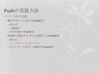 Pushの実装方法
• いくつかの方法
• 網でサポートされたPush配信
 • 例えば
  • SMS通知
 • 本当の意味でPush配信
• TCP/IPで通知チャネルを使用したPush配信
 • 例えば
  • インスタントメッセージング
 • ネットワークを介した擬似的なPush配信
 