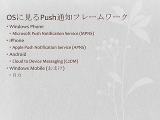 OSに見るPush通知フレームワーク
• Windows Phone
 • Microsoft Push Notification Service (MPNS)
• iPhone
 • Apple Push Notification Service (APNS)
• Android
 • Cloud to Device Messaging (C2DM)
• Windows Mobile (おまけ)
 • 自力
 