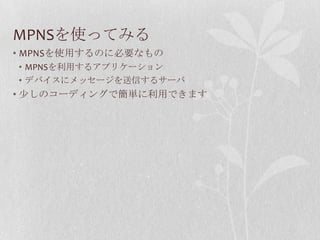 MPNSを使ってみる
• MPNSを使用するのに必要なもの
• MPNSを利用するアプリケーション
• デバイスにメッセージを送信するサーバ
• 少しのコーディングで簡単に利用できます
 