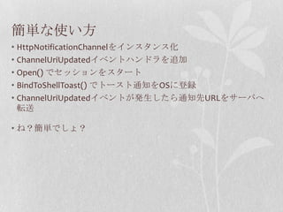 簡単な使い方
• HttpNotificationChannelをインスタンス化
• ChannelUriUpdatedイベントハンドラを追加
• Open() でセッションをスタート
• BindToShellToast() でトースト通知をOSに登録
• ChannelUriUpdatedイベントが発生したら通知先URLをサーバへ
  転送

• ね？簡単でしょ？
 