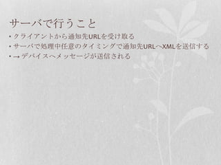 サーバで行うこと
• クライアントから通知先URLを受け取る
• サーバで処理中任意のタイミングで通知先URLへXMLを送信する
• → デバイスへメッセージが送信される
 
