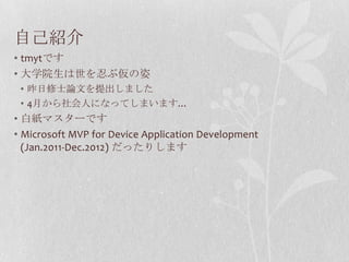 自己紹介
• tmytです
• 大学院生は世を忍ぶ仮の姿
 • 昨日修士論文を提出しました
 • 4月から社会人になってしまいます…
• 白紙マスターです
• Microsoft MVP for Device Application Development
  (Jan.2011-Dec.2012) だったりします
 