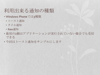 利用出来る通知の種類
• Windows Phoneでは3種類
 • トースト通知
 • タイル通知
 • Raw通知
• 最初の2個はアプリケーションが実行されていない場合でも受信
  できる
• 今回はトースト通知をサンプルにします
 