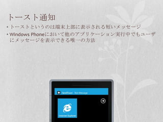 トースト通知
• トーストというのは端末上部に表示される短いメッセージ
• Windows Phoneにおいて他のアプリケーション実行中でもユーザ
  にメッセージを表示できる唯一の方法
 