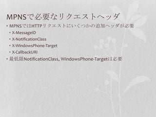 MPNSで必要なリクエストヘッダ
• MPNSではHTTPリクエストにいくつかの追加ヘッダが必要
 •   X-MessageID
 •   X-NotificationClass
 •   X-WindowsPhone-Target
 •   X-CallbackURI
• 最低限NotificationClass, WindowsPhone-Targetは必要
 