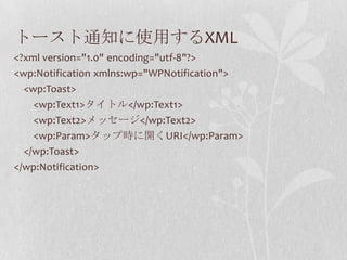 トースト通知に使用するXML
<?xml version="1.0" encoding="utf-8"?>
<wp:Notification xmlns:wp="WPNotification">
  <wp:Toast>
    <wp:Text1>タイトル</wp:Text1>
    <wp:Text2>メッセージ</wp:Text2>
    <wp:Param>タップ時に開くURI</wp:Param>
  </wp:Toast>
</wp:Notification>
 