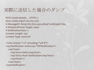 実際に送信した場合のダンプ
POST /unthrottledt… HTTP/1.1
Host: notify.mpnf1.live-int.com
X-MessageID: 801972E5-E623-452a-BA4F-61AD596EC835
X-WindowsPhone-Target: toast
X-NotificationClass: 2
Content-Length: 242
Content-Type: text/xml

<?xml version="1.0" encoding="utf-8"?>
<wp:Notification xmlns:wp="WPNotification">
  <wp:Toast>
    <wp:Text1>Hello</wp:Text1>
    <wp:Text2>Push Notification</wp:Text2>
    <wp:Param />
  </wp:Toast>
</wp:Notification>
 