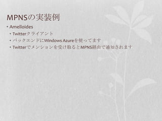MPNSの実装例
• Amelloides
 • Twitterクライアント
 • バックエンドにWindows Azureを使ってます
 • Twitterでメンションを受け取るとMPNS経由で通知されます
 