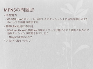 MPNSの問題点
• 消費電力
• OSがMicrosoftのサーバと通信しそのセッション上に通知情報を流すた
  めバッテリ消費が増加する
• 無線LAN利用に不向き
• Windows Phoneの無線LANが端末スリープ状態になると切断されるので
  通知セッションが破棄されてしまう
 • Mangoで改善された？
• いまいち使いづらい
 