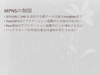 MPNSの制限
• 通知URLにXMLを送信する際データは最大1024Byteまで
• Toast通知はアプリケーション起動中には表示されない
• Raw通知はアプリケーション起動中にしか通知されない
• バッテリセーバが有効な場合は通知が実行されない
 