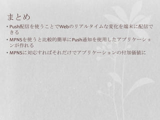 まとめ
• Push配信を使うことでWebのリアルタイムな変化を端末に配信で
  きる
• MPNSを使うと比較的簡単にPush通知を使用したアプリケーショ
  ンが作れる
• MPNSに対応すればそれだけでアプリケーションの付加価値に
 