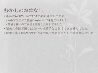 むかしのおはなし
• 遙か昔Air H”とかでPDAで必死通信してた頃
• Webブラウザで普通のWebページを見ていました
• 帯域も細いので画像も圧縮したりしてました
• 端末も今ほど速くはないので派手なことはできませんでした
• 電池も多くはないので今ほど派手な通信とかもできませんでした
 