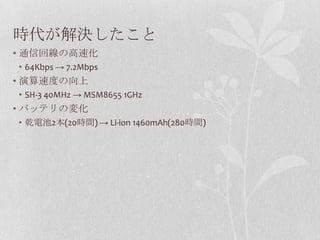 時代が解決したこと
• 通信回線の高速化
• 64Kbps → 7.2Mbps
• 演算速度の向上
• SH-3 40MHz → MSM8655 1GHz
• バッテリの変化
• 乾電池2本(20時間) → Li-ion 1460mAh(280時間)
 