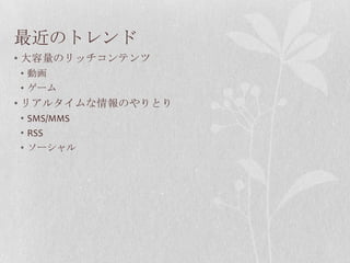 最近のトレンド
• 大容量のリッチコンテンツ
• 動画
• ゲーム
• リアルタイムな情報のやりとり
• SMS/MMS
• RSS
• ソーシャル
 