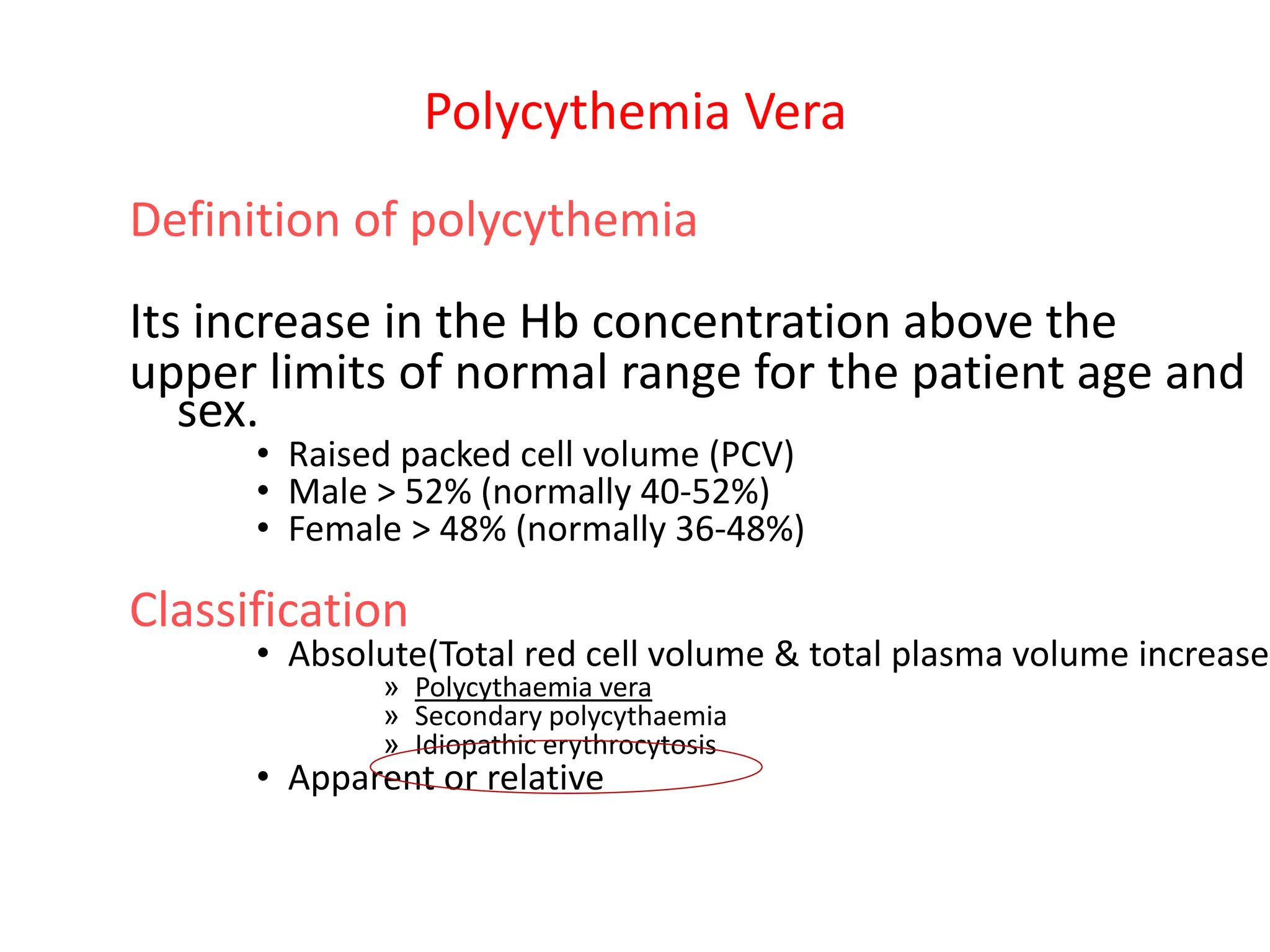 Polycythemia Vera
Definition of polycythemia
Its increase in the Hb concentration above the
upper limits of normal range for the patient age and
sex.
• Raised packed cell volume (PCV)
• Male > 52% (normally 40-52%)
• Female > 48% (normally 36-48%)
Classification
• Absolute(Total red cell volume & total plasma volume increased
» Polycythaemia vera
» Secondary polycythaemia
» Idiopathic erythrocytosis
• Apparent or relative
 