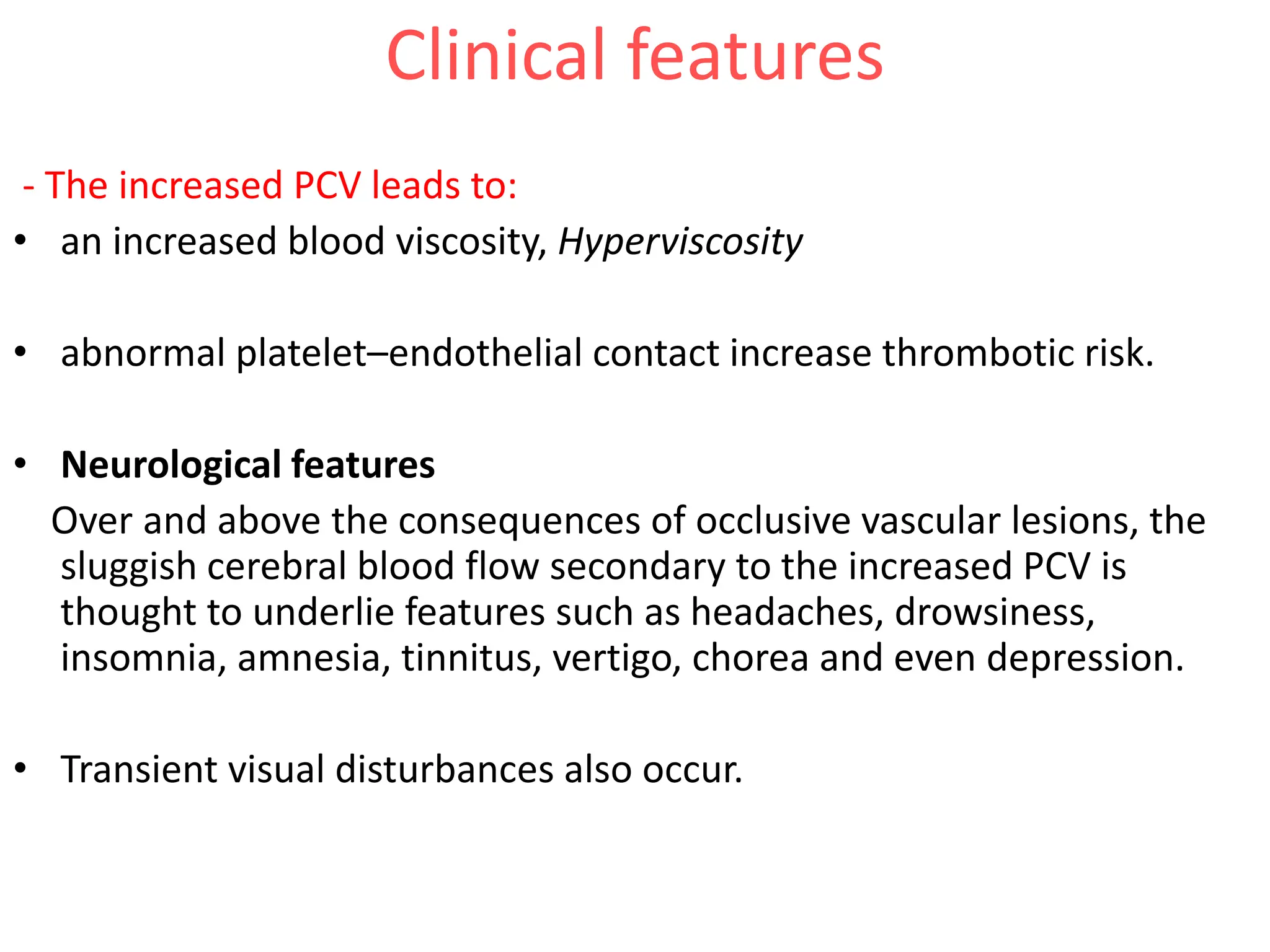 Clinical features
- The increased PCV leads to:
• an increased blood viscosity, Hyperviscosity
• abnormal platelet–endothelial contact increase thrombotic risk.
• Neurological features
Over and above the consequences of occlusive vascular lesions, the
sluggish cerebral blood flow secondary to the increased PCV is
thought to underlie features such as headaches, drowsiness,
insomnia, amnesia, tinnitus, vertigo, chorea and even depression.
• Transient visual disturbances also occur.
 