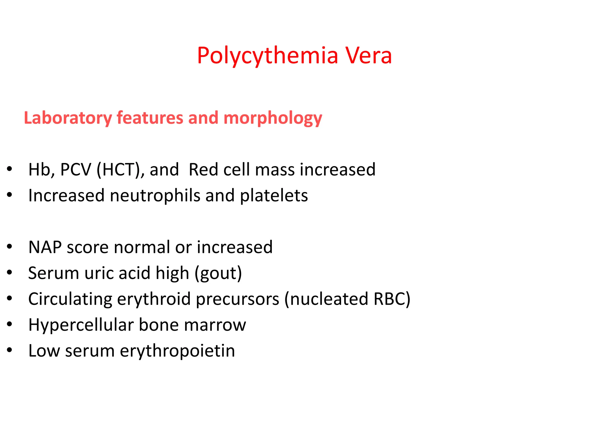 Polycythemia Vera
Laboratory features and morphology
• Hb, PCV (HCT), and Red cell mass increased
• Increased neutrophils and platelets
• NAP score normal or increased
• Serum uric acid high (gout)
• Circulating erythroid precursors (nucleated RBC)
• Hypercellular bone marrow
• Low serum erythropoietin
 