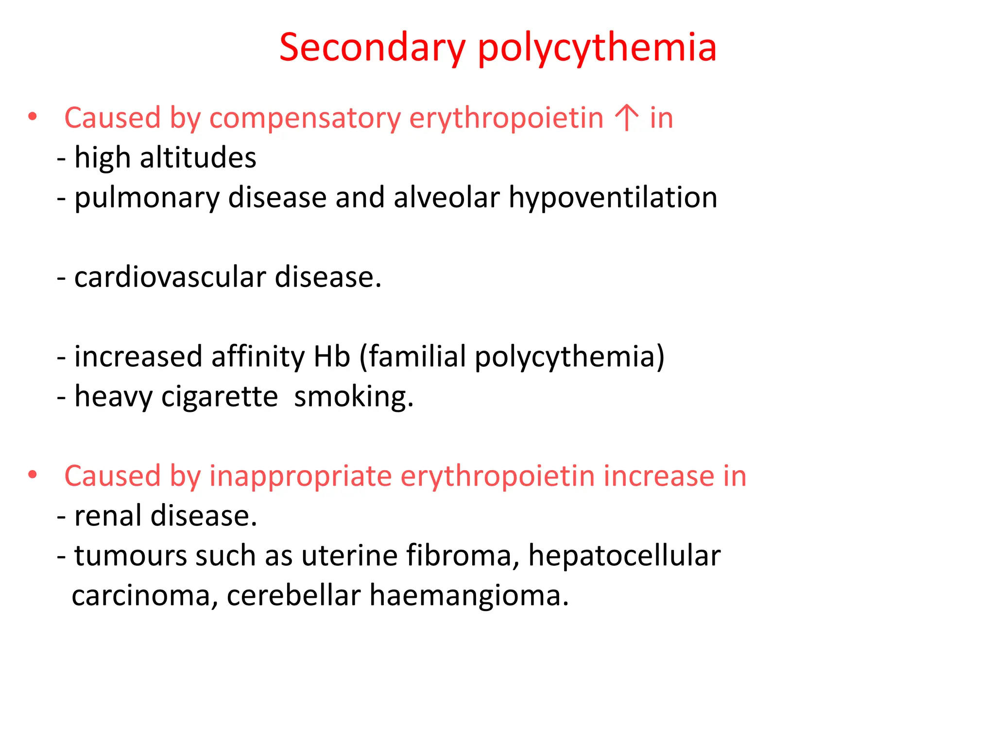 Secondary polycythemia
• Caused by compensatory erythropoietin ↑ in
- high altitudes
- pulmonary disease and alveolar hypoventilation
- cardiovascular disease.
- increased affinity Hb (familial polycythemia)
- heavy cigarette smoking.
• Caused by inappropriate erythropoietin increase in
- renal disease.
- tumours such as uterine fibroma, hepatocellular
carcinoma, cerebellar haemangioma.
 