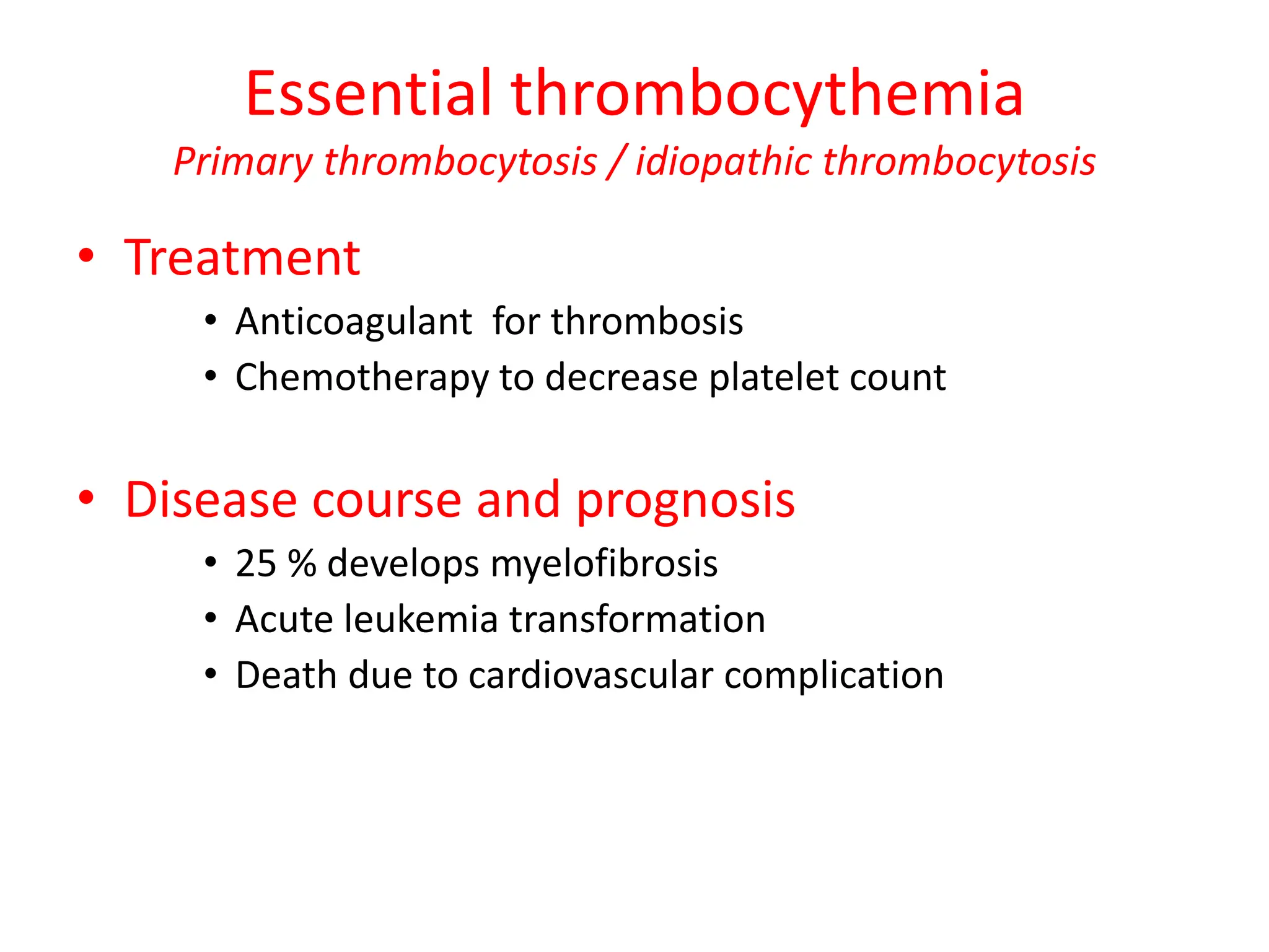 Essential thrombocythemia
Primary thrombocytosis / idiopathic thrombocytosis
• Treatment
• Anticoagulant for thrombosis
• Chemotherapy to decrease platelet count
• Disease course and prognosis
• 25 % develops myelofibrosis
• Acute leukemia transformation
• Death due to cardiovascular complication
 