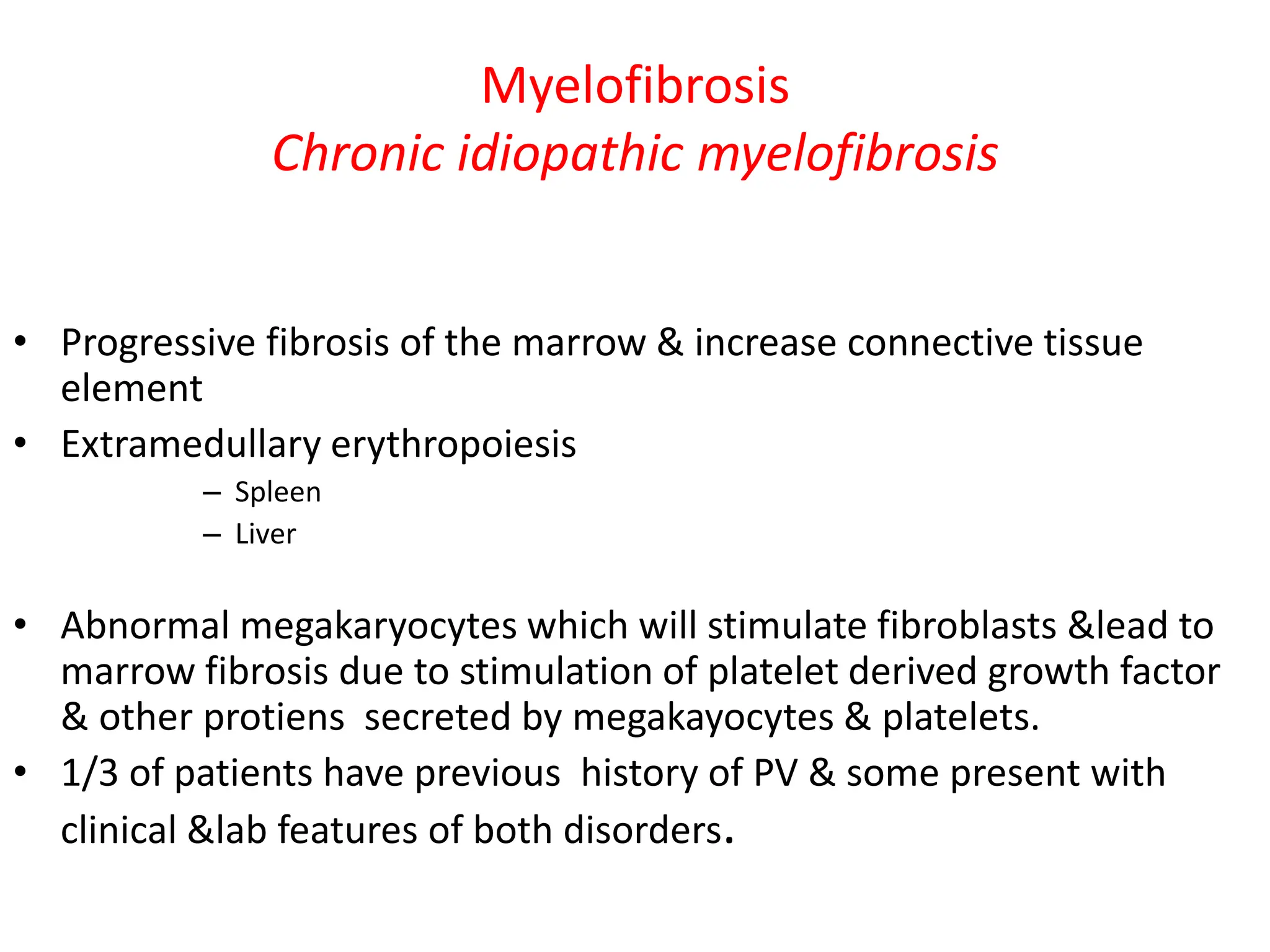 Myelofibrosis
Chronic idiopathic myelofibrosis
• Progressive fibrosis of the marrow & increase connective tissue
element
• Extramedullary erythropoiesis
– Spleen
– Liver
• Abnormal megakaryocytes which will stimulate fibroblasts &lead to
marrow fibrosis due to stimulation of platelet derived growth factor
& other protiens secreted by megakayocytes & platelets.
• 1/3 of patients have previous history of PV & some present with
clinical &lab features of both disorders.
 