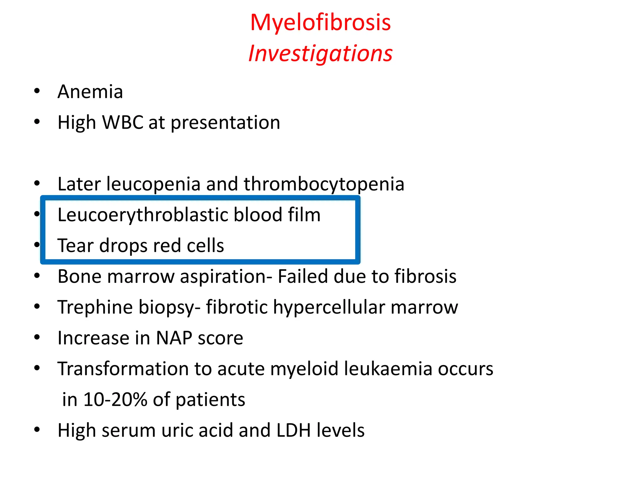 Myelofibrosis
Investigations
• Anemia
• High WBC at presentation
• Later leucopenia and thrombocytopenia
• Leucoerythroblastic blood film
• Tear drops red cells
• Bone marrow aspiration- Failed due to fibrosis
• Trephine biopsy- fibrotic hypercellular marrow
• Increase in NAP score
• Transformation to acute myeloid leukaemia occurs
in 10-20% of patients
• High serum uric acid and LDH levels
 