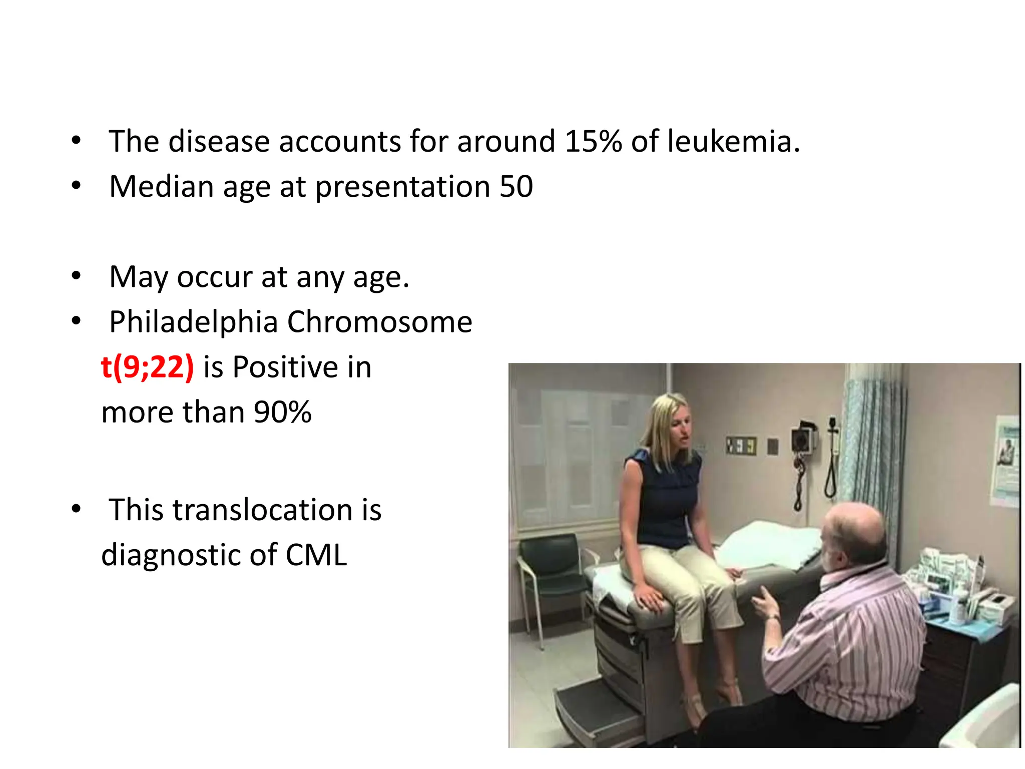 • The disease accounts for around 15% of leukemia.
• Median age at presentation 50
• May occur at any age.
• Philadelphia Chromosome
t(9;22) is Positive in
more than 90%
• This translocation is
diagnostic of CML
 